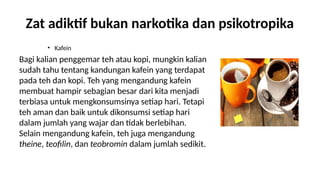 Zat adiktif bukan narkotika dan psikotropika
? Kafein
Bagi kalian penggemar teh atau kopi, mungkin kalian
sudah tahu tentang kandungan kafein yang terdapat
pada teh dan kopi. Teh yang mengandung kafein
membuat hampir sebagian besar dari kita menjadi
terbiasa untuk mengkonsumsinya setiap hari. Tetapi
teh aman dan baik untuk dikonsumsi setiap hari
dalam jumlah yang wajar dan tidak berlebihan.
Selain mengandung kafein, teh juga mengandung
theine, teofilin, dan teobromin dalam jumlah sedikit.
 