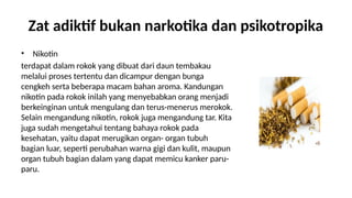 Zat adiktif bukan narkotika dan psikotropika
? Nikotin
terdapat dalam rokok yang dibuat dari daun tembakau
melalui proses tertentu dan dicampur dengan bunga
cengkeh serta beberapa macam bahan aroma. Kandungan
nikotin pada rokok inilah yang menyebabkan orang menjadi
berkeinginan untuk mengulang dan terus-menerus merokok.
Selain mengandung nikotin, rokok juga mengandung tar. Kita
juga sudah mengetahui tentang bahaya rokok pada
kesehatan, yaitu dapat merugikan organ- organ tubuh
bagian luar, seperti perubahan warna gigi dan kulit, maupun
organ tubuh bagian dalam yang dapat memicu kanker paru-
paru.
 