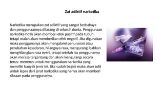 Zat adiktif narkotika
Narkotika merupakan zat adiktif yang sangat berbahaya
dan penggunaannya dilarang di seluruh dunia. Penggunaan
narkotika tidak akan memberi efek positif pada tubuh
tetapi malah akan memberikan efek negatif. Jika digunakan
maka penggunanya akan mengalami penurunan atau
perubahan kesadaran, hilangnya rasa, mengurangi bahkan
menghilangkan rasa nyeri, tetapi setelah itu penggunanya
akan merasa tergantung dan akan mengulangi secara
terus- menerus untuk menggunakan narkotika yang
memiliki banyak jenis ini. Jika sudah begini maka akan sulit
untuk lepas dari jerat narkotika yang hanya akan memberi
siksaan pada penggunanya.
 