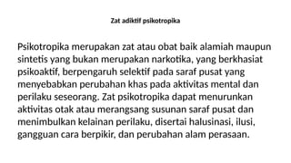 Zat adiktif psikotropika
Psikotropika merupakan zat atau obat baik alamiah maupun
sintetis yang bukan merupakan narkotika, yang berkhasiat
psikoaktif, berpengaruh selektif pada saraf pusat yang
menyebabkan perubahan khas pada aktivitas mental dan
perilaku seseorang. Zat psikotropika dapat menurunkan
aktivitas otak atau merangsang susunan saraf pusat dan
menimbulkan kelainan perilaku, disertai halusinasi, ilusi,
gangguan cara berpikir, dan perubahan alam perasaan.
 