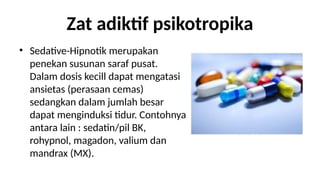 Zat adiktif psikotropika
? Sedative-Hipnotik merupakan
penekan susunan saraf pusat.
Dalam dosis kecill dapat mengatasi
ansietas (perasaan cemas)
sedangkan dalam jumlah besar
dapat menginduksi tidur. Contohnya
antara lain : sedatin/pil BK,
rohypnol, magadon, valium dan
mandrax (MX).
 
