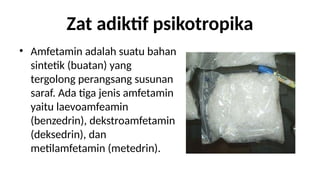 Zat adiktif psikotropika
? Amfetamin adalah suatu bahan
sintetik (buatan) yang
tergolong perangsang susunan
saraf. Ada tiga jenis amfetamin
yaitu laevoamfeamin
(benzedrin), dekstroamfetamin
(deksedrin), dan
metilamfetamin (metedrin).
 