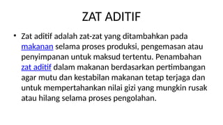 ZAT ADITIF
? Zat aditif adalah zat-zat yang ditambahkan pada
makanan selama proses produksi, pengemasan atau
penyimpanan untuk maksud tertentu. Penambahan
zat aditif dalam makanan berdasarkan pertimbangan
agar mutu dan kestabilan makanan tetap terjaga dan
untuk mempertahankan nilai gizi yang mungkin rusak
atau hilang selama proses pengolahan.
 