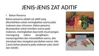 JENIS-JENIS ZAT ADITIF
? Bahan Pewarna
Bahan pewarna adalah zat aditif yang
ditambahkan untuk meningkatkan warna pada
makanan atau minuman. Bahan pewarna
dicampurkan untuk memberi warna pada
makanan, meningkatkan daya tarik visual pangan,
merangsang indera penglihatan,
menyeragamkan dan menstabilkan warna, dan
menutupi atau mengatasi perubahan warna. Ada
2 jenis bahan pewarna pada makanan yaitu alami
dan sintetis
 