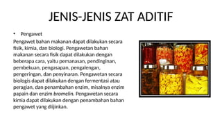 JENIS-JENIS ZAT ADITIF
? Pengawet
Pengawet bahan makanan dapat dilakukan secara
fisik, kimia, dan biologi. Pengawetan bahan
makanan secara fisik dapat dilakukan dengan
beberapa cara, yaitu pemanasan, pendinginan,
pembekuan, pengasapan, pengalengan,
pengeringan, dan penyinaran. Pengawetan secara
biologis dapat dilakukan dengan fermentasi atau
peragian, dan penambahan enzim, misalnya enzim
papain dan enzim bromelin. Pengawetan secara
kimia dapat dilakukan dengan penambahan bahan
pengawet yang diijinkan.
 