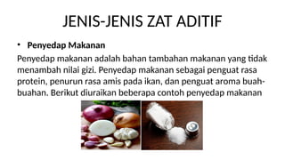 JENIS-JENIS ZAT ADITIF
? Penyedap Makanan
Penyedap makanan adalah bahan tambahan makanan yang tidak
menambah nilai gizi. Penyedap makanan sebagai penguat rasa
protein, penurun rasa amis pada ikan, dan penguat aroma buah-
buahan. Berikut diuraikan beberapa contoh penyedap makanan
 