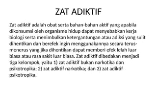 ZAT ADIKTIF
Zat adiktif adalah obat serta bahan-bahan aktif yang apabila
dikonsumsi oleh organisme hidup dapat menyebabkan kerja
biologi serta menimbulkan ketergantungan atau adiksi yang sulit
dihentikan dan berefek ingin menggunakannya secara terus-
menerus yang jika dihentikan dapat memberi efek lelah luar
biasa atau rasa sakit luar biasa. Zat adiktif dibedakan menjadi
tiga kelompok, yaitu 1) zat adiktif bukan narkotika dan
psikotropika; 2) zat adiktif narkotika; dan 3) zat adiktif
psikotropika.
 