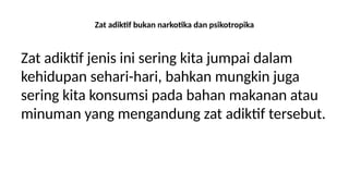 Zat adiktif bukan narkotika dan psikotropika
Zat adiktif jenis ini sering kita jumpai dalam
kehidupan sehari-hari, bahkan mungkin juga
sering kita konsumsi pada bahan makanan atau
minuman yang mengandung zat adiktif tersebut.
 