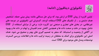 ‫تکنولوژی‬‫دیتافیوژن‬(‫ادامه‬)
•.‫اولین‬‫کاربرد‬‫از‬‫روش‬DIF‫در‬‫ارتش‬،‫بود‬‫که‬‫برای‬‫حل‬‫مسائلی‬‫مانند‬:‫پیش‬‫بینی‬،‫حمله‬‫تشخ‬‫یص‬
‫هدف‬‫دشمن‬‫و‬...‫از‬‫تکنیک‬‫های‬DIF‫استفاده‬‫کردند‬.‫گسترش‬‫این‬‫تکنولوژی‬‫در‬‫عرصه‬‫های‬
،‫غیرنظامی‬‫در‬‫بخش‬‫های‬‫تجاری‬‫و‬‫صنعتی‬‫نیز‬‫کاربرد‬‫دارد‬.‫برخی‬‫از‬‫مزایای‬‫استفاده‬‫از‬DIF
‫شامل‬:‫بهبود‬‫در‬‫دقت‬‫و‬‫صحت‬‫داده‬‫ها‬‫و‬‫همچنین‬‫کاهش‬‫عدم‬‫اطمینان‬‫و‬‫ابهام‬‫در‬‫داده‬‫ها‬‫و‬‫بهبود‬
‫در‬‫آگاهی‬‫از‬‫وضعیت‬‫و‬،‫استنباط‬‫که‬‫منجر‬‫به‬‫تصمیم‬‫گیری‬‫های‬‫بهتر‬‫و‬‫صحیح‬‫می‬‫شود‬.‫هدف‬
‫اصلی‬‫این‬‫تکنولوژی‬‫برای‬‫کمک‬‫به‬‫محققان‬‫در‬‫زمینه‬‫ترکیب‬‫داده‬‫ها‬‫و‬‫اطالعات‬،‫بررسی‬‫گ‬‫سترده‬
‫نوشتجات‬‫ومدل‬‫های‬‫موجود‬‫برای‬DIF‫است‬.
 