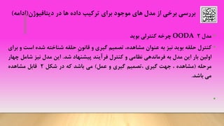 •‫مدل‬2OODA‫چرخه‬‫کنترلی‬‫بوید‬
•‫کنترل‬‫حلقه‬‫بوید‬‫نیز‬‫به‬‫عنوان‬،‫مشاهده‬‫تصمیم‬‫گیری‬‫و‬ِ‫ن‬‫قانو‬‫حلقه‬‫شناخته‬‫شده‬‫اس‬‫ت‬‫و‬‫برای‬
‫اولین‬‫بار‬‫این‬‫مدل‬‫به‬‫فرماندهی‬‫نظامی‬‫و‬‫کنترل‬‫فرآیند‬‫پیشنهاد‬‫شد‬.‫این‬‫مدل‬‫نیز‬‫ش‬‫امل‬‫چهار‬
‫مرحله‬(‫مشاهده‬،‫جهت‬‫گیری‬‫،تصمیم‬‫گیری‬‫و‬‫عمل‬)‫می‬‫باشد‬‫که‬‫در‬‫شکل‬2‫قابل‬‫مشاهده‬
‫می‬‫باشد‬.
•
‫دیتافیوژن‬ ‫در‬ ‫ها‬ ‫داده‬ ‫ترکیب‬ ‫برای‬ ‫موجود‬ ‫های‬ ‫مدل‬ ‫از‬ ‫برخی‬ ‫بررسی‬(‫ادامه‬)
 