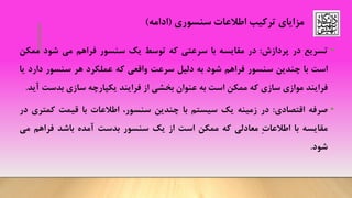 ‫اطالعات‬ ‫ترکیب‬ ‫مزایای‬‫سنسوری‬(‫ادامه‬)
•‫تسریع‬‫در‬‫پردازش‬:‫در‬‫مقایسه‬‫با‬‫سرعتی‬‫که‬‫توسط‬‫یک‬‫سنسور‬‫فراهم‬‫می‬‫شود‬‫ممک‬‫ن‬
‫است‬‫با‬‫چندین‬‫سنسور‬‫فراهم‬‫شود‬‫به‬‫دلیل‬‫سرعت‬‫واقعی‬‫که‬‫عملکرد‬‫هر‬‫سنسور‬‫دار‬‫د‬‫یا‬
‫فرایند‬‫موازی‬‫سازی‬‫که‬‫ممکن‬‫است‬‫به‬‫عنوان‬‫بخشی‬‫از‬‫فرایند‬‫یکپارچه‬‫سازی‬‫بدست‬‫آید‬.
•‫صرفه‬‫اقتصادی‬:‫در‬‫زمینه‬‫یک‬‫سیستم‬‫با‬‫چندین‬،‫سنسور‬‫اطالعات‬‫با‬‫قیمت‬‫کمتر‬‫ی‬‫در‬
‫مقایسه‬‫با‬ِ‫ت‬‫اطالعا‬‫معادلی‬‫که‬‫ممکن‬‫است‬‫از‬‫یک‬‫سنسور‬‫بدست‬‫آمده‬‫باشد‬‫فراهم‬‫می‬
‫شود‬.
 