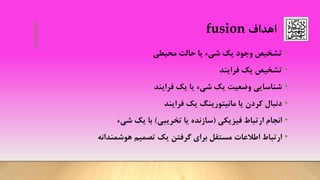 ‫اهداف‬fusion
•‫محیطی‬ ‫حالت‬ ‫یا‬ ‫شیء‬ ‫یک‬ ‫وجود‬ ‫تشخیص‬
•‫تشخیص‬‫فرایند‬ ‫یک‬
•‫شناسایی‬‫فرایند‬ ‫یک‬ ‫یا‬ ‫شیء‬ ‫یک‬ ‫وضعیت‬
•‫دنبال‬‫یک‬ ‫مانیتورینگ‬ ‫یا‬ ‫کردن‬‫فرایند‬
•‫ارتباط‬ ‫انجام‬‫فیزیکی‬(‫تخریبی‬ ‫یا‬ ‫سازنده‬)‫شیء‬ ‫یک‬ ‫با‬
•‫ارتباط‬‫تصمیم‬ ‫یک‬ ‫گرفتن‬ ‫برای‬ ‫مستقل‬ ‫اطالعات‬‫هوشمندانه‬
 