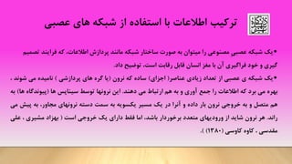 ‫ترکیب‬‫اطالعات‬‫با‬‫استفاده‬‫از‬‫عصبی‬ ‫های‬ ‫شبکه‬
•ِ‫ی‬‫عصب‬ ‫شبکه‬ ‫یک‬‫اطالعات‬ ‫پردازش‬ ‫مانند‬ ‫شبکه‬ ‫ساختار‬ ‫صورت‬ ‫به‬ ‫میتوان‬ ‫را‬ ‫مصنوعی‬،‫ت‬ ‫فرایند‬ ‫که‬‫صمیم‬
‫است‬ ‫رقابت‬ ‫قابل‬ ‫انسان‬ ‫مغز‬ ‫با‬ ‫آن‬ ‫فراگیری‬ ‫خود‬ ‫و‬ ‫گیری‬،‫داد‬ ‫توضیح‬.
•‫یک‬‫شبکه‬‫ی‬‫عصبی‬‫از‬‫تعداد‬‫زیادی‬‫عناصر‬(‫اجزای‬)‫ساده‬‫که‬‫نرون‬(‫یا‬‫گره‬‫های‬‫پردازشی‬)‫نامیده‬‫می‬‫ش‬‫وند‬،
‫بهره‬‫می‬‫برد‬‫که‬‫اطالعات‬‫را‬‫جمع‬‫آوری‬‫و‬‫به‬‫هم‬‫ارتباط‬‫می‬‫دهند‬.‫این‬‫نرونها‬‫توسط‬‫سیناپس‬‫ها‬(‫پیوندگاه‬‫ها‬)‫به‬
‫هم‬‫متصل‬‫و‬‫به‬‫خروجی‬‫نرون‬‫بار‬‫داده‬‫و‬‫آنرا‬‫در‬‫یک‬‫مسیر‬‫یکسویه‬‫به‬‫سمت‬‫دسته‬‫نرونهای‬،‫مجاور‬‫به‬‫پیش‬‫می‬
‫راند‬.‫هر‬‫نرون‬‫شاید‬‫از‬‫ورودیهای‬‫متعدد‬‫برخوردار‬،‫باشد‬‫اما‬‫فقط‬‫دارای‬‫یک‬‫خروجی‬‫است‬(‫بهزاد‬‫مشیری‬،‫عل‬‫ی‬
‫مقدسی‬،‫کاوه‬‫کاوسی‬(1380)).
 