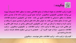 ‫چکیده‬:
•‫نظریه‬‫ترکیب‬‫اطالعات‬‫به‬‫مقوله‬‫استفاده‬‫از‬‫منابع‬‫اطالعاتی‬‫متعدد‬‫به‬‫منظور‬‫اتخاذ‬‫تصم‬‫یمات‬‫بهینه‬
‫می‬‫پردازد‬.‫همچنین‬‫تکنولوژی‬،‫دیتافیوژن‬‫فرآیند‬‫جمع‬‫آوری‬‫و‬‫ترکیب‬‫داده‬‫ها‬‫از‬‫چندین‬‫من‬‫ابع‬
‫مختلف‬‫به‬‫منظور‬‫دستیابی‬‫به‬‫اطالعات‬‫دقیق‬‫می‬‫باشد‬.‫هدف‬‫این‬‫تکنولوژی‬‫استخراج‬‫اطال‬‫عات‬
‫غنی‬‫شده‬‫از‬‫منابع‬‫متعدد‬‫می‬‫باشد‬.‫به‬‫عنوان‬‫مثال‬‫داده‬‫های‬‫ارسالی‬‫از‬‫چندین‬‫منبع‬‫را‬‫دریاف‬‫ت‬‫و‬
‫ترکیب‬‫کرده‬‫و‬‫نتیجه‬‫را‬‫ارسال‬‫می‬‫کند‬.‫این‬‫تکنولوژی‬‫کاربردهای‬‫زیادی‬‫در‬‫عرصه‬‫های‬‫نظام‬‫ی‬‫و‬
‫غیر‬‫نظامی‬‫دارد‬.‫درین‬‫مقاله‬‫ما‬‫ت‬‫رکیب‬‫داده‬،‫ترکیب‬‫اطالعات‬،‫و‬‫تکنولوژی‬‫دیتافیوژن‬،‫ت‬‫رکیب‬
‫اطالعات‬‫سنسوری‬،‫مزایا‬‫و‬‫حوزه‬‫کاربرد‬‫آن‬،‫همچنین‬‫به‬‫بررسی‬‫سطوح‬‫مختلف‬‫فرایند‬‫ترک‬‫یب‬
‫داده‬‫ها‬‫پرداخته‬‫ایم‬.
•‫کلید‬‫واژه‬:‫ترکیب‬‫داده‬،‫ترکیب‬،‫اطالعات‬‫عامل‬‫هوشمند‬،‫دیتافیوژن‬
 