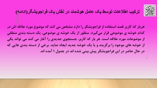 •‫هربار‬‫که‬‫کاربر‬‫قصد‬‫استفاده‬‫از‬‫فراجویشگر‬‫را‬‫دارد‬‫مشخص‬‫می‬‫کند‬‫که‬‫موضوع‬‫مورد‬‫عالقه‬‫اش‬‫در‬
‫کدام‬‫خوشه‬‫ی‬‫موضوعی‬‫قرار‬‫می‬‫گیرد‬.‫منظور‬‫از‬‫یک‬‫خوشه‬‫ی‬‫موضوعی‬،‫یک‬‫دسته‬‫بندی‬‫منطقی‬
‫از‬‫موضوعات‬‫مورد‬‫عالقه‬‫است‬.‫هر‬‫بار‬‫که‬‫کاربر‬،‫جستجوی‬‫جدیدی‬‫را‬‫آغاز‬‫می‬‫کند‬‫می‬‫تواند‬‫یکی‬
‫از‬‫خوشه‬‫های‬‫موجود‬‫را‬‫برگزیند‬‫و‬‫یا‬‫یک‬‫خوشه‬‫جدید‬‫ایجاد‬‫نماید‬.‫برخی‬‫از‬‫دسته‬‫بندی‬‫هایی‬‫که‬
‫در‬‫حال‬‫حاضر‬‫در‬‫این‬‫فراجویشگر‬‫پیش‬‫بینی‬‫شده‬‫اند‬‫د‬‫ر‬‫جدول‬1‫آمده‬‫اند‬.
•
‫فراجویشگر‬ ‫یک‬ ‫نقش‬ ‫در‬ ‫هوشمند‬ ‫عامل‬ ‫یک‬ ‫توسط‬ ‫اطالعات‬ ‫ترکیب‬(‫ادامه‬)
 