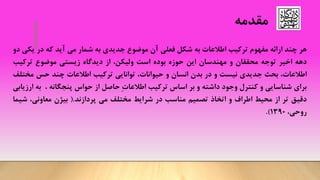 ‫مقدمه‬
‫هر‬‫چند‬‫ارائه‬‫مفهوم‬‫ترکیب‬‫اطالعات‬‫به‬‫شکل‬‫فعلی‬‫آن‬‫موضوع‬‫جدیدی‬‫به‬‫شمار‬‫می‬‫آید‬‫که‬‫در‬‫یک‬‫ی‬‫دو‬
‫دهه‬‫اخیر‬‫توجه‬‫محققان‬‫و‬‫مهندسان‬‫این‬‫حوزه‬‫بوده‬‫است‬،‫ولیکن‬‫از‬‫دیدگاه‬‫زیستی‬‫موضوع‬‫ترکی‬‫ب‬
،‫اطالعات‬‫بحث‬‫جدیدی‬‫نیست‬‫و‬‫در‬‫بدن‬‫انسان‬‫و‬،‫حیوانات‬‫توانایی‬‫ترکیب‬‫اطالعات‬‫چند‬‫حس‬‫مخ‬‫تلف‬
‫برای‬‫شناسایی‬‫و‬‫کنترل‬‫وجود‬‫داشته‬‫و‬‫بر‬‫اساس‬‫ترکیب‬ِ‫ت‬‫اطالعا‬‫حاصل‬‫از‬‫حواس‬‫پنجگانه‬،‫ب‬‫ه‬‫ارزیابی‬
‫دقیق‬‫تر‬‫از‬‫محیط‬‫اطراف‬‫و‬‫اتخاذ‬‫تصمیم‬‫مناسب‬‫در‬‫شرایط‬‫مختلف‬‫می‬‫پردازند‬.(‫بیژن‬،‫معاونی‬‫ش‬‫یما‬
،‫روحی‬1390).
 