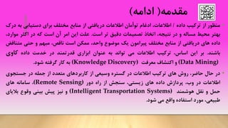 ‫مقدمه‬(‫ادامه‬)
•‫منظور‬‫از‬‫ترکیب‬‫داده‬/،‫اطالعات‬‫ادغام‬‫توأمان‬‫اطالعات‬‫دریافتی‬‫از‬‫منابع‬‫مختلف‬‫برای‬‫دستیابی‬‫ب‬‫ه‬‫درک‬
‫بهتر‬‫محیط‬‫مساله‬‫و‬‫در‬،‫نتیجه‬‫اتخاذ‬‫تصمیمات‬‫دقیق‬‫تر‬‫است‬.‫علت‬‫این‬‫امر‬‫آن‬‫است‬‫که‬‫در‬‫اکثر‬‫م‬،‫وارد‬
‫داده‬‫های‬‫دریافتی‬‫از‬‫منابع‬‫مختلف‬‫پیرامون‬‫یک‬‫موضوع‬،‫واحد‬‫ممکن‬‫است‬،‫ناقص‬‫مبهم‬‫و‬‫حتی‬‫متنا‬‫قض‬
‫باشند‬.‫بر‬‫این‬،‫اساس‬‫ترکیب‬‫اطالعات‬‫می‬‫تواند‬‫به‬‫عنوان‬‫ابزاری‬‫قدرتمند‬‫در‬‫خدمت‬‫داده‬‫کاوی‬
(Data Mining)‫و‬‫اکتشاف‬‫معرفت‬(Knowledge Discovery)‫به‬‫کار‬‫گرفته‬‫شود‬.
•‫در‬‫حال‬،‫حاضر‬‫روش‬‫های‬‫ترکیب‬‫اطالعات‬‫در‬‫گستره‬‫وسیعی‬‫از‬‫کاربردهای‬‫متعدد‬‫از‬‫جمله‬‫در‬‫جستجوی‬
‫اطالعات‬‫در‬،‫وب‬‫پردازش‬‫داده‬‫های‬،‫زیستی‬‫سنجش‬‫از‬‫راه‬‫دور‬(Remote Sensing)،‫سامانه‬‫های‬
‫حمل‬‫و‬‫نقل‬‫هوشمند‬(Intelligent Transportation Systems)‫و‬‫نیز‬‫پیش‬‫بینی‬‫وقوع‬‫بالیای‬
،‫طبیعی‬‫مورد‬‫استفاده‬‫واقع‬‫می‬‫شود‬.
 
