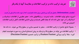 •
•‫امروزه‬‫منابع‬‫تولید‬‫اطالعات‬،‫مانند‬‫اینترنت‬،‫و‬‫پایگاههای‬‫داده‬،‫حجم‬‫عظیمی‬‫از‬‫اطالعات‬‫دینام‬‫یک‬‫و‬
‫استاتیک‬‫را‬‫در‬‫خود‬‫جای‬‫داده‬‫اند‬‫که‬‫بعضا‬‫ناقص‬‫هستند‬‫و‬‫برای‬‫داشتن‬‫اطالعات‬‫کامل‬‫ترکیب‬‫ا‬‫طالعات‬
‫ضروری‬‫می‬‫باشد‬
•‫معموال‬‫نتایج‬‫حاصل‬‫از‬‫ترکیب‬‫اطالعات‬،‫منجر‬‫به‬‫تصمیم‬‫سازی‬‫در‬‫سطوح‬‫باال‬‫می‬‫شوند‬،‫نه‬‫داده‬‫ها‬.
•‫ترکیب‬‫اطالعات‬‫می‬‫تواند‬‫در‬‫سطوح‬‫باال‬‫و‬‫نزدیک‬‫به‬‫روش‬‫استنتاج‬‫انسان‬‫و‬‫به‬‫صورت‬‫هوشمن‬‫د‬‫انجام‬
‫گیرد‬،‫مثال‬‫ترکیب‬‫ویژگی‬(Feature Fusion)‫و‬‫ترکیب‬‫تصمیم‬(Decision Fusion)
‫داده‬ ‫ترکیب‬ ‫تعریف‬‫و‬‫با‬ ‫آنها‬ ‫مقایسة‬ ‫و‬ ‫اطالعات‬ ‫ترکیب‬‫یکدیگر‬
 