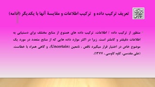 ‫داده‬ ‫ترکیب‬ ‫تعریف‬‫یکدیگر‬ ‫با‬ ‫آنها‬ ‫مقایسة‬ ‫و‬ ‫اطالعات‬ ‫ترکیب‬ ‫و‬(‫ا‬‫دامه‬)
•‫منظور‬‫از‬‫ترکیب‬‫داده‬/،‫اطالعات‬‫ترکیب‬‫داده‬‫های‬‫همنوع‬‫از‬‫منابع‬‫مختلف‬‫برای‬‫دستیابی‬‫به‬
‫اطالعات‬‫دقیقتر‬‫و‬‫کاملتر‬‫است‬.‫زیرا‬‫در‬‫اکثر‬‫موارد‬‫داده‬‫هایی‬‫که‬‫از‬‫منابع‬‫متعدد‬‫در‬‫مورد‬‫یک‬
‫موضوع‬‫خاص‬‫در‬‫اختیار‬‫قرار‬‫میگیرد‬‫ناقص‬،‫نامعین‬(Uncertain)،‫و‬‫گاهی‬‫همراه‬‫با‬‫خطاست‬.
(‫علی‬،‫مقدسی‬‫کاوه‬‫کاوسی‬،1377).
 