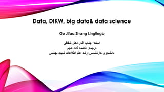 Data, DIKW, big data& data science
Gu Jifaa,Zhang Linglingb
‫استاد‬:‫شقاقی‬ ‫دکتر‬ ‫آقای‬ ‫جناب‬
‫ترجمه‬:‫عجم‬ ‫ذات‬ ‫فاطمه‬
‫بهشتی‬ ‫شهید‬ ‫اطالعات‬ ‫علم‬ ‫ارشد‬ ‫کارشناسی‬ ‫دانشجوی‬
 