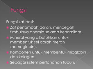 Fungsi zat besi:
 Zat penambah darah, mencegah
  timbulnya anemia selama kehamilam.
 Mineral yang dibutuhkan untuk
  membentuk sel darah merah
  (hemoglobin).
 Komponen untuk membentuk mioglobin
  dan kolagen.
 Sebagai sistem pertahanan tubuh.
 