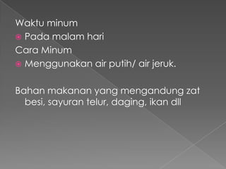Waktu minum
 Pada malam hari
Cara Minum
 Menggunakan air putih/ air jeruk.


Bahan makanan yang mengandung zat
  besi, sayuran telur, daging, ikan dll
 