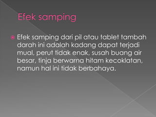    Efek samping dari pil atau tablet tambah
    darah ini adalah kadang dapat terjadi
    mual, perut tidak enak, susah buang air
    besar, tinja berwarna hitam kecoklatan,
    namun hal ini tidak berbahaya.
 