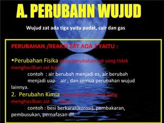 PERUBAHAN /REAKSI ZAT ADA 2 YAITU : Perubahan Fisika  yaitu perubahan zat yang tidak  menghasilkan zat baru. contoh  : air berubah menjadi es, air berubah  menjadi uap  air , dan semua perubahan wujud  lainnya. 2.  Perubahn Kimia  yaitu perubahan zat yang  menghasilkan zat  baru.  contoh : besi berkarat(korosi), pembakaran,  pembusukan, pernafasan dll. Wujud zat ada tiga yaitu padat, cair dan gas  A. PERUBAHN WUJUD 