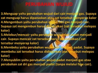 PERUBAHAN WUJUD Menguap yaitu perubahan wujud dari cair menjadi gas. Supaya zat menguap harus dipanaskan atau zat tersebut menyerap kalor Mengembun yaitu perubahan wujud dari gas menjadi cair. Supaya zat mengembun harus didinginkan (zat tersebut melepas kalor) Melebur/mencair yaitu perubahn wujud dari padat menjadi cair. Supaya mencair zat tersebut harus dipanasdkan ( zat tersebur menyerap kalor) Membeku yaitu perubahan wujud cair menjadi padat. Supaya membeku zat tersebut harus didinginkan (zat tersebut melepas kalor) Menyublim yaitu perubahan wujud padat menjadi gas atau perubahan zat dri gas menjadi padat (tanpa melalui fase cair). 