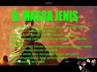 Zat (materi) adalah sesuatiu yang memiliki massa  dan  menempati ruang.  Massa sutu benda adalah  ukuran jumlah/  banyaknya zat yang terkandung dalam  benda tersebut. Volume suatu benda adalah besarnya ruangan yang  ditempati benda tersebut. Massa Jenis atau kerapatan suatu zat yaitu  perbandingan/hasil bagi antara massa  dengan volume benda tersebut. B. MASSA JENIS 