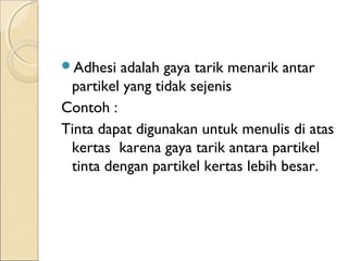 Adhesi  adalah gaya tarik menarik antar
 partikel yang tidak sejenis
Contoh :
Tinta dapat digunakan untuk menulis di atas
 kertas karena gaya tarik antara partikel
 tinta dengan partikel kertas lebih besar.
 