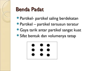 Benda Padat
Partikel- partikel saling berdekatan
Partikel – partikel tersusun teratur
Gaya tarik antar partikel sangat kuat
Sifat bentuk dan volumenya tetap
 