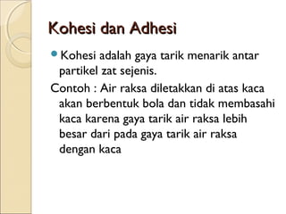 Kohesi dan Adhesi
Kohesi  adalah gaya tarik menarik antar
 partikel zat sejenis.
Contoh : Air raksa diletakkan di atas kaca
 akan berbentuk bola dan tidak membasahi
 kaca karena gaya tarik air raksa lebih
 besar dari pada gaya tarik air raksa
 dengan kaca
 