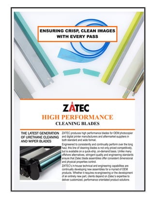 HIGH PERFORMANCE
CLEANING BLADES
ENSURING CRISP, CLEAN IMAGES
WITH EVERY PASS
THE LATEST GENERATION
OF URETHANE CLEANING
AND WIPER BLADES
ZATEC produces high performance blades for OEM photocopier
and digital printer manufacturers and aftermarket suppliers in
both standard and wide format.
Engineered to consistently and continually perform over the long
haul, this line of cleaning blades is not only priced competitively,
but is available on a quick-ship, on-demand basis. Unlike many
offshore alternatives, stringent quality and engineering standards
ensure that Zatec blade assemblies offer consistent dimensional
and physical properties control.
ZATEC's in-house technical and engineering capabilities are
continually developing new assemblies for a myriad of OEM
products. Whether it requires re-engineering or the development
of an entirely new part, clients depend on Zatec’s expertise to
deliver customized, performance orientated product solutions
 