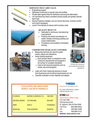 LLC
Partnering for a Better Image
P.O. Box 588
620 Spring Street
N. Dighton, MA 02764-0588
Toll-free: 866-880-0666
Tel: 508-880-3388
Fax: 508-880-5772
Website: www.zatecinc.com
Member Specialty Graphic Imaging Association
SERVICES THAT ADD VALUE
 Engineering support
 Dedicated inventories on popular sizes and profiles
 Private label opportunities for distributors servicing the aftermarket
 US manufacturing means consistent product quality and greatly reduced
lead times
 Buying Programs available, such as volume discounts, inventory control
and custom packaging
 Just-In-Time delivery to reduce client inventory costs
QUALITY BUILT IN
 Dedicated to continuous manufacturing
improvements
 Products are solvent and abrasion re-
sistant, thereby minimizing swelling and
product deterioration
 Consistency and durability of bracketed
bonding
COMMITTED TO QUALITY CONTROL
 Measuring machines are used for quality
checks, setups and calibrations
 Instron testing equipment
Each process batch is evaluated to meet
compound requirements and assigned a
lot number for complete traceability
Used to test physical properties such as
tensile, tear and elongation.
 Laser and Vision measuring devices to ensure
that dimensional and functional requirements are met
 Scientific evaluation of new materials and designs
Technically advanced
processing & measuring
equipment.
For more information, contact:
Sales@zatecinc.com
CLEANING BLADES FOR
POPULAR OEM MODELS
CANON KONICA/MINOLTA RICOH
HEIDELBERG LEXMARK SHARP
IBM MITA TOSHIBA
KODAK PANASONIC XEROX
 