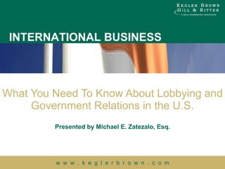 What You Need To Know About Lobbying and Government Relations in the U.S. Presented by Michael E. Zatezalo, Esq. 
