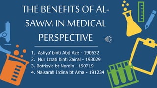 THE BENEFITS OF AL-
SAWM IN MEDICAL
PERSPECTIVE
1. Ashya' binti Abd Aziz - 190632
2. Nur Izzati binti Zainal - 193029
3. Batrisyia bt Nordin - 190719
4. Maisarah Irdina bt Azha - 191234
 