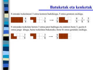 Batuketak eta kenketak
8 ontzako txokolateari 3 ontza kentzen badizkiogu, 5 ontza geratzen zaizkigu.

              8                    3            5                    8   3          5
                                                                       - =
              8                    8            8                    8   8          8

8 ontzatako txokolate horren 3 ontza jaten baditugu eta ondoren beste 3, guzira 6
ontza jango ditugu, baina txokolatea bukatzeko, beste bi ontza geratuko zaizkigu.

             3                     3            6
             8                     8            8
 