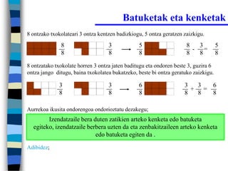 Batuketak eta kenketak
8 ontzako txokolateari 3 ontza kentzen badizkiogu, 5 ontza geratzen zaizkigu.

              8                    3            5                    8   3          5
                                                                       - =
              8                    8            8                    8   8          8

8 ontzatako txokolate horren 3 ontza jaten baditugu eta ondoren beste 3, guzira 6
ontza jango ditugu, baina txokolatea bukatzeko, beste bi ontza geratuko zaizkigu.

             3                     3            6                   3  3  6
                                                                      + =
             8                     8            8                   8  8  8

Aurrekoa ikusita ondorengoa ondorioztatu dezakegu;
        Izendatzaile bera duten zatikien arteko kenketa edo batuketa
  egiteko, izendatzaile berbera uzten da eta zenbakitzaileen arteko kenketa
                           edo batuketa egiten da .
Adibidez;
 