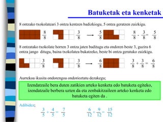 Batuketak eta kenketak
8 ontzako txokolateari 3 ontza kentzen badizkiogu, 5 ontza geratzen zaizkigu.

              8                    3            5                    8   3          5
                                                                       - =
              8                    8            8                    8   8          8

8 ontzatako txokolate horren 3 ontza jaten baditugu eta ondoren beste 3, guzira 6
ontza jango ditugu, baina txokolatea bukatzeko, beste bi ontza geratuko zaizkigu.

             3                     3            6                   3  3  6
                                                                      + =
             8                     8            8                   8  8  8

Aurrekoa ikusita ondorengoa ondorioztatu dezakegu;
    Izendatzaile bera duten zatikien arteko kenketa edo batuketa egiteko,
    izendatzaile berbera uzten da eta zenbakitzaileen arteko kenketa edo
                             batuketa egiten da .
Adibidez;
             3  4  7                      6  9  15
               + =                          + =
             5  5  5                     12 12 12
 