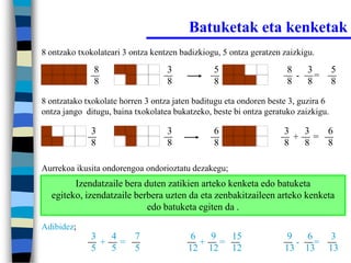 Batuketak eta kenketak
8 ontzako txokolateari 3 ontza kentzen badizkiogu, 5 ontza geratzen zaizkigu.

              8                    3            5                    8   3          5
                                                                       - =
              8                    8            8                    8   8          8

8 ontzatako txokolate horren 3 ontza jaten baditugu eta ondoren beste 3, guzira 6
ontza jango ditugu, baina txokolatea bukatzeko, beste bi ontza geratuko zaizkigu.

             3                     3            6                   3  3  6
                                                                      + =
             8                     8            8                   8  8  8

Aurrekoa ikusita ondorengoa ondorioztatu dezakegu;
        Izendatzaile bera duten zatikien arteko kenketa edo batuketa
  egiteko, izendatzaile berbera uzten da eta zenbakitzaileen arteko kenketa
                           edo batuketa egiten da .
Adibidez;
             3  4  7                      6  9  15                   9   6 3
               + =                          + =                        - =
             5  5  5                     12 12 12                   13 13 13
 
