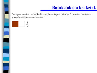 Batuketak eta kenketak
Demagun tamaina berbereko bi txokolate ditugula baina bat 2 ontzatan banatuta eta
bestea berriz 8 ontzatan banatuta.

               1
               2
 