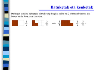 Batuketak eta kenketak
Demagun tamaina berbereko bi txokolate ditugula baina bat 2 ontzatan banatuta eta
bestea berriz 8 ontzatan banatuta.

               1                    3            5                 1  3
                                                                     + =
               2                    8            8                 2  8
 