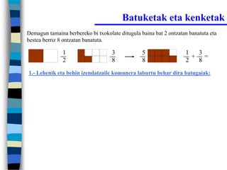 Batuketak eta kenketak
Demagun tamaina berbereko bi txokolate ditugula baina bat 2 ontzatan banatuta eta
bestea berriz 8 ontzatan banatuta.

               1                    3            5                 1  3
                                                                     + =
               2                    8            8                 2  8
1.- Lehenik eta behin izendatzaile komunera laburtu behar dira batugaiak:
 