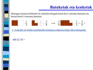 Batuketak eta kenketak
Demagun tamaina berbereko bi txokolate ditugula baina bat 2 ontzatan banatuta eta
bestea berriz 8 ontzatan banatuta.

                1                   3            5                 1  3
                                                                     + =
                2                   8            8                 2  8
1.- Lehenik eta behin izendatzaile komunera laburtu behar dira batugaiak:



 mkt (2, 8) =
 