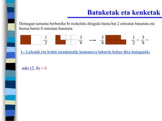 Batuketak eta kenketak
Demagun tamaina berbereko bi txokolate ditugula baina bat 2 ontzatan banatuta eta
bestea berriz 8 ontzatan banatuta.

               1                    3            5                 1  3
                                                                     + =
               2                    8            8                 2  8
1.- Lehenik eta behin izendatzaile komunera laburtu behar dira batugaiak:



 mkt (2, 8) = 8
 