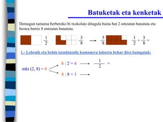 Batuketak eta kenketak
Demagun tamaina berbereko bi txokolate ditugula baina bat 2 ontzatan banatuta eta
bestea berriz 8 ontzatan banatuta.

               1                    3              5               1  3
                                                                     + =
               2                    8              8               2  8
1.- Lehenik eta behin izendatzaile komunera laburtu behar dira batugaiak:

                                               1
                         8:2=4                         =
                                               2
 mkt (2, 8) = 8
                         8:8=1
 