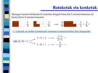 Batuketak eta kenketak
Demagun tamaina berbereko bi txokolate ditugula baina bat 2 ontzatan banatuta eta
bestea berriz 8 ontzatan banatuta.

               1                    3            5                 1  3
                                                                     + =
               2                    8            8                 2  8
1.- Lehenik eta behin izendatzaile komunera laburtu behar dira batugaiak:

                                             1•4
                         8:2=4                   =
                                             2•4
 mkt (2, 8) = 8
                                              3
                         8:8=1                   =
                                              8
 