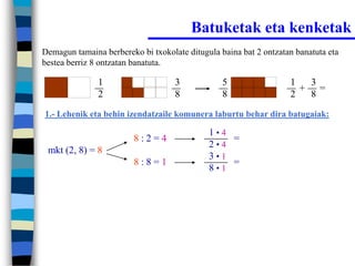 Batuketak eta kenketak
Demagun tamaina berbereko bi txokolate ditugula baina bat 2 ontzatan banatuta eta
bestea berriz 8 ontzatan banatuta.

               1                    3            5                 1  3
                                                                     + =
               2                    8            8                 2  8
1.- Lehenik eta behin izendatzaile komunera laburtu behar dira batugaiak:

                                             1•4
                         8:2=4                   =
                                             2•4
 mkt (2, 8) = 8
                                             3•1
                         8:8=1                   =
                                             8•1
 