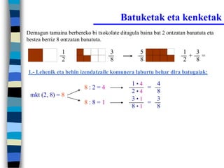 Batuketak eta kenketak
Demagun tamaina berbereko bi txokolate ditugula baina bat 2 ontzatan banatuta eta
bestea berriz 8 ontzatan banatuta.

               1                    3            5                 1  3
                                                                     + =
               2                    8            8                 2  8
1.- Lehenik eta behin izendatzaile komunera laburtu behar dira batugaiak:

                                             1•4   4
                         8:2=4                   =
                                             2•4   8
 mkt (2, 8) = 8
                                             3•1   3
                         8:8=1                   =
                                             8•1   8
 